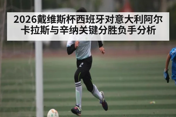 2026戴维斯杯西班牙对意大利阿尔卡拉斯与辛纳关键分胜负手分析